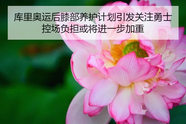 库里奥运后膝部养护计划引发关注勇士控场负担或将进一步加重