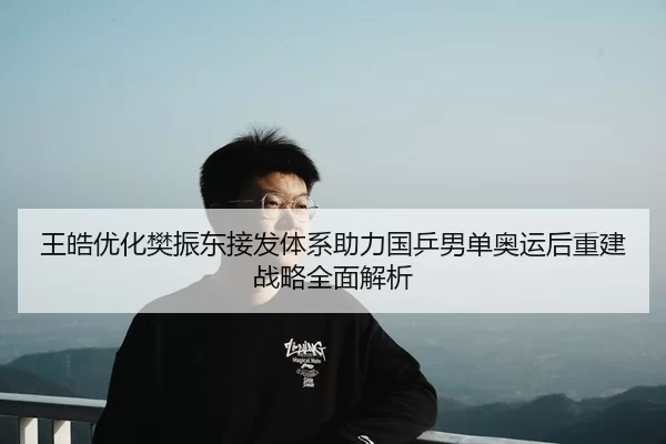 王皓优化樊振东接发体系助力国乒男单奥运后重建战略全面解析