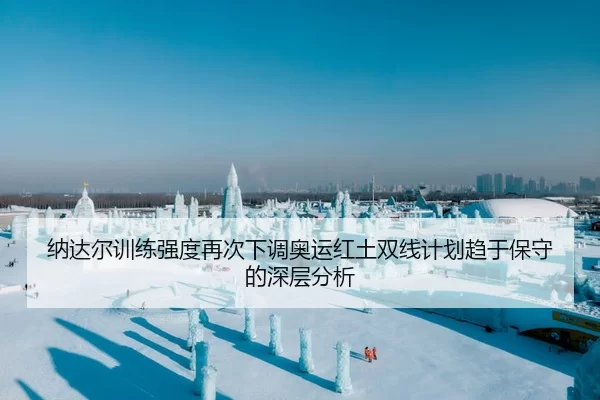 纳达尔训练强度再次下调奥运红土双线计划趋于保守的深层分析