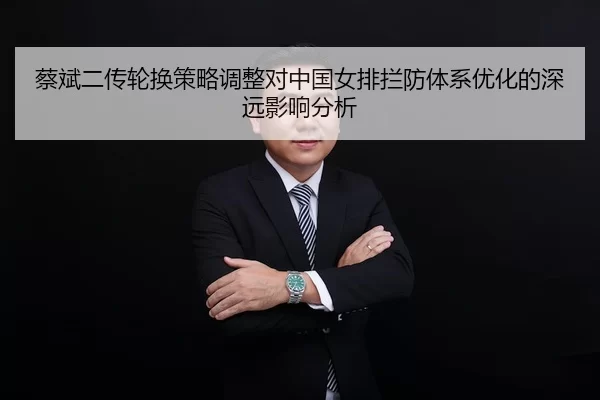 蔡斌二传轮换策略调整对中国女排拦防体系优化的深远影响分析