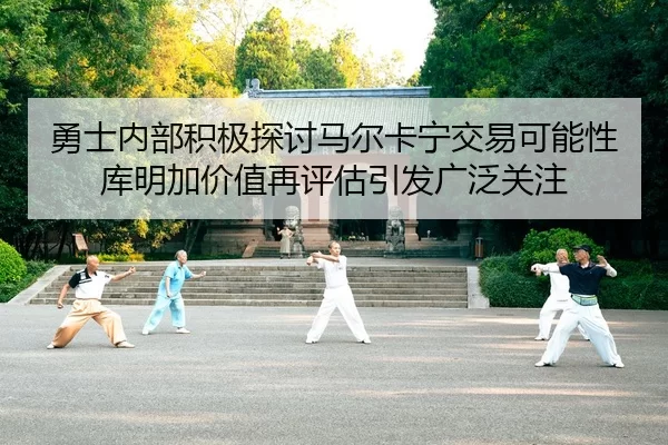 勇士内部积极探讨马尔卡宁交易可能性库明加价值再评估引发广泛关注