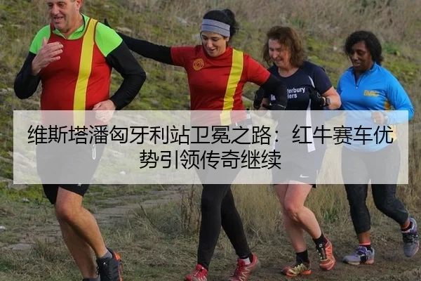 维斯塔潘匈牙利站卫冕之路：红牛赛车优势引领传奇继续