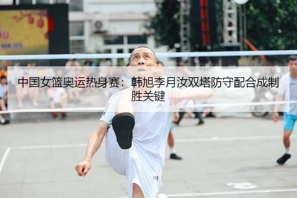 中国女篮奥运热身赛：韩旭李月汝双塔防守配合成制胜关键