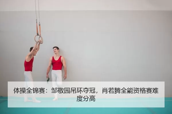体操全锦赛：邹敬园吊环夺冠，肖若腾全能资格赛难度分高