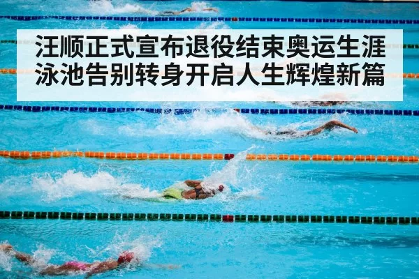 汪顺正式宣布退役结束奥运生涯泳池告别转身开启人生辉煌新篇