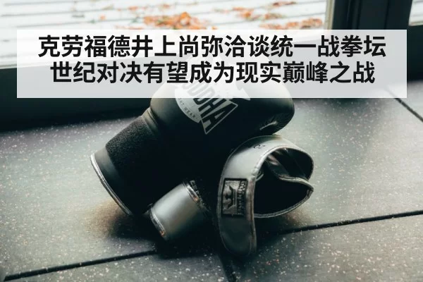克劳福德井上尚弥洽谈统一战拳坛世纪对决有望成为现实巅峰之战